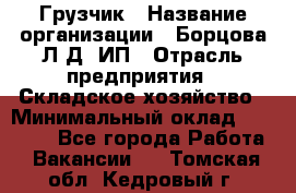 Грузчик › Название организации ­ Борцова Л.Д, ИП › Отрасль предприятия ­ Складское хозяйство › Минимальный оклад ­ 14 000 - Все города Работа » Вакансии   . Томская обл.,Кедровый г.